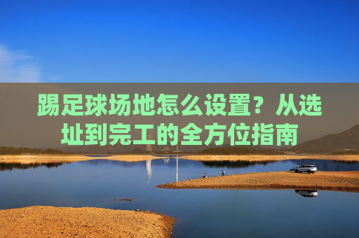 踢足球场地怎么设置?从选址到完工的全方位指南