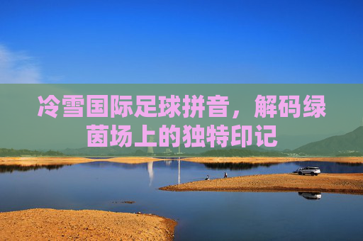 冷雪国际足球拼音,解码绿茵场上的独特印记