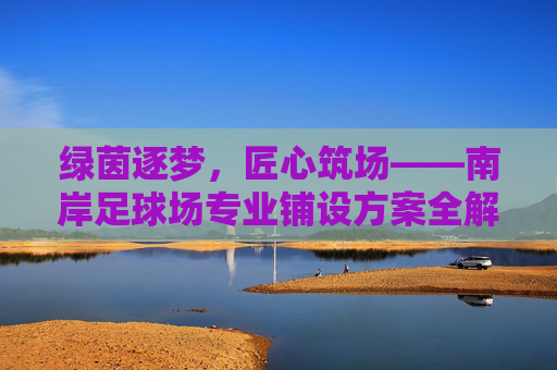 绿茵逐梦，匠心筑场——南岸足球场专业铺设方案全解析