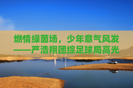 燃情绿茵场，少年意气风发——严浩翔团综足球局高光时刻