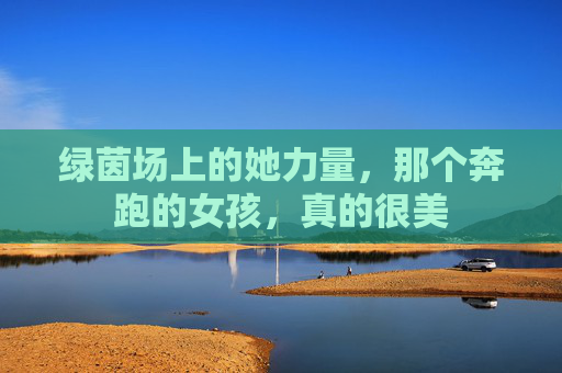 绿茵场上的她力量,那个奔跑的女孩,真的很美