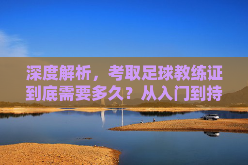 深度解析，考取足球教练证到底需要多久？从入门到持证的完整时间线