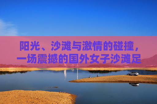 阳光、沙滩与激情的碰撞，一场震撼的国外女子沙滩足球比赛
