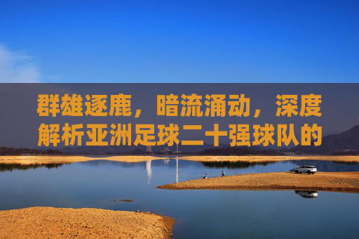 群雄逐鹿，暗流涌动，深度解析亚洲足球二十强球队的格局与未来