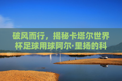 破风而行,揭秘卡塔尔世界杯足球用球阿尔·里扬的科技与传奇