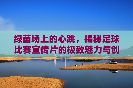 绿茵场上的心跳，揭秘足球比赛宣传片的极致魅力与创作哲学