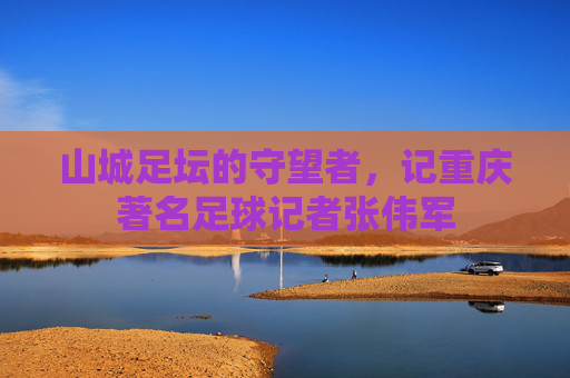 山城足坛的守望者，记重庆著名足球记者张伟军