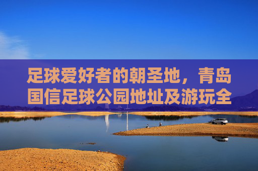 足球爱好者的朝圣地，青岛国信足球公园地址及游玩全攻略