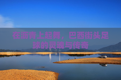 在沥青上起舞,巴西街头足球的灵魂与传奇