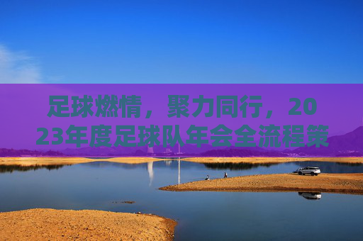 足球燃情，聚力同行，2023年度足球队年会全流程策划方案