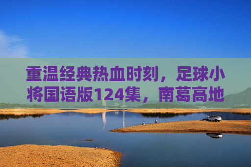 重温经典热血时刻，足球小将国语版124集，南葛高地的决战荣光