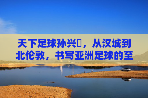 天下足球孙兴慜,从汉城到北伦敦,书写亚洲足球的至高荣光