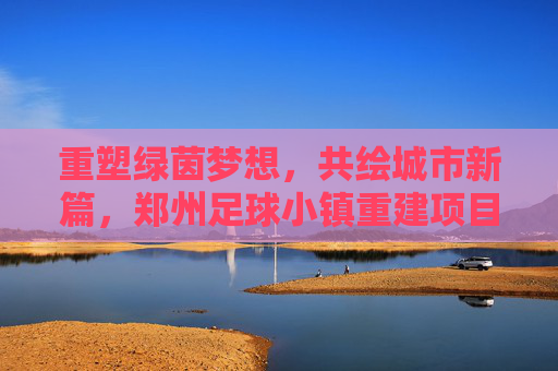 重塑绿茵梦想,共绘城市新篇,郑州足球小镇重建项目全面启动