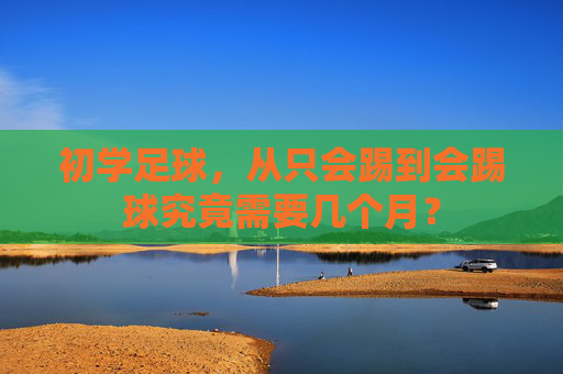 初学足球，从只会踢到会踢球究竟需要几个月？