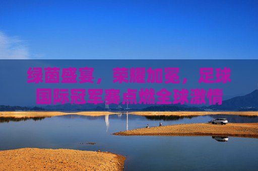 绿茵盛宴，荣耀加冕，足球国际冠军赛点燃全球激情