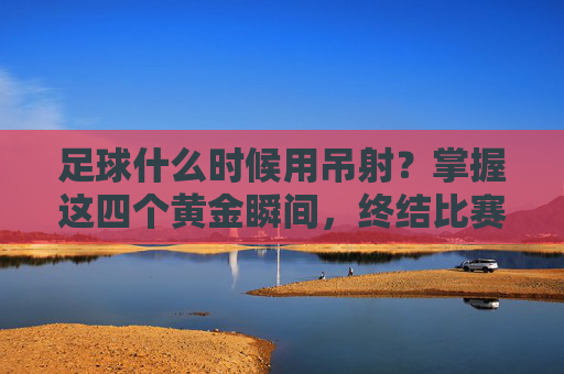 足球什么时候用吊射？掌握这四个黄金瞬间，终结比赛！