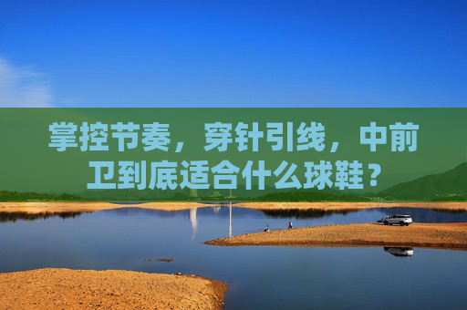 掌控节奏,穿针引线,中前卫到底适合什么球鞋?