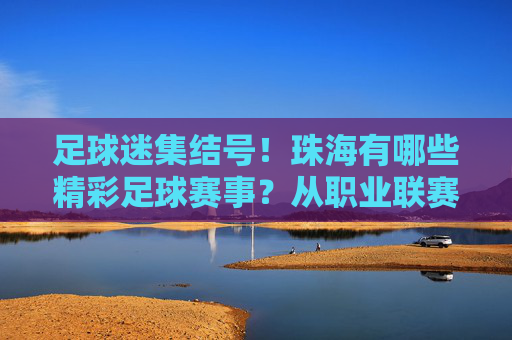 足球迷集结号!珠海有哪些精彩足球赛事?从职业联赛到草根狂欢全攻略