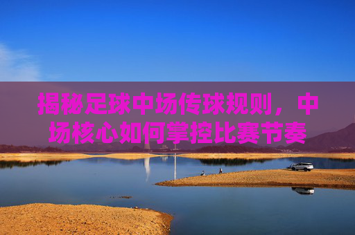 揭秘足球中场传球规则，中场核心如何掌控比赛节奏