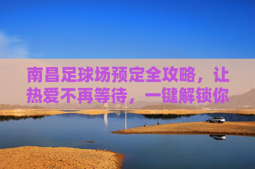 南昌足球场预定全攻略，让热爱不再等待，一键解锁你的绿茵时刻