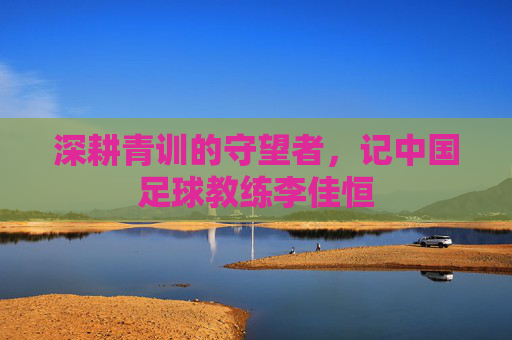 深耕青训的守望者，记中国足球教练李佳恒