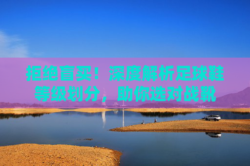 拒绝盲买!深度解析足球鞋等级划分,助你选对战靴