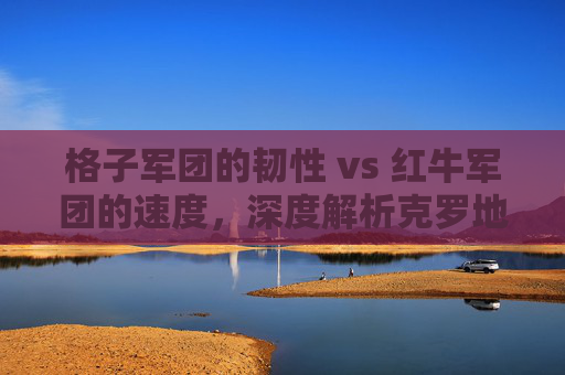 格子军团的韧性 vs 红牛军团的速度，深度解析克罗地亚与奥地利足球的宿命对决