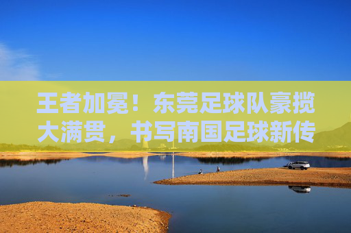 王者加冕！东莞足球队豪揽大满贯，书写南国足球新传奇