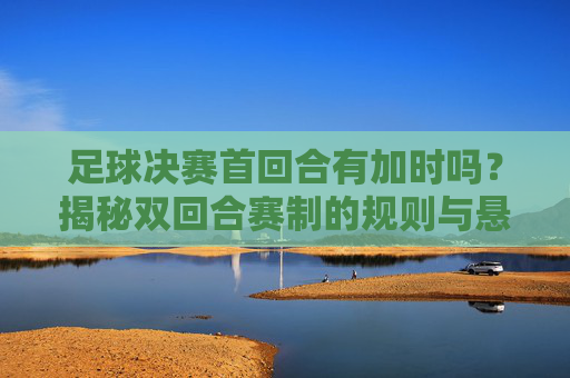足球决赛首回合有加时吗?揭秘双回合赛制的规则与悬念