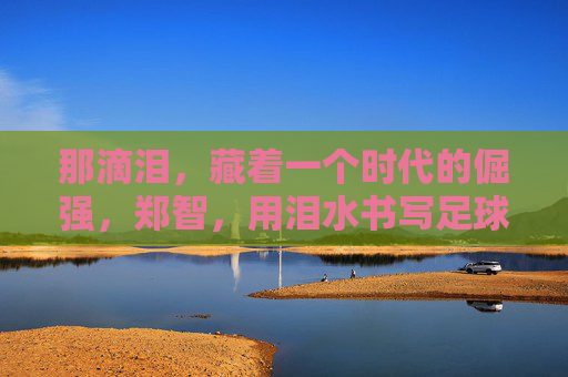 那滴泪,藏着一个时代的倔强,郑智,用泪水书写足球人生