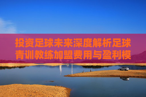 投资足球未来深度解析足球青训教练加盟费用与盈利模式