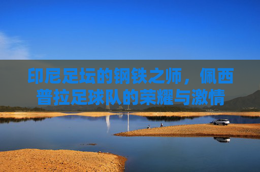 印尼足坛的钢铁之师，佩西普拉足球队的荣耀与激情