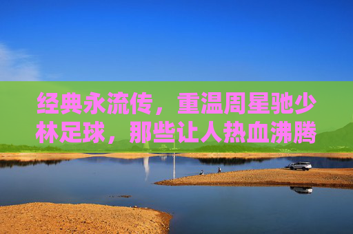 经典永流传,重温周星驰少林足球,那些让人热血沸腾的还踢球GIF瞬间