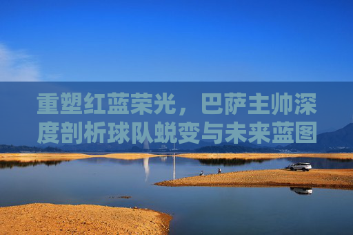重塑红蓝荣光，巴萨主帅深度剖析球队蜕变与未来蓝图