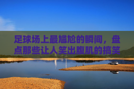 足球场上最尴尬的瞬间，盘点那些让人笑出腹肌的搞笑射门