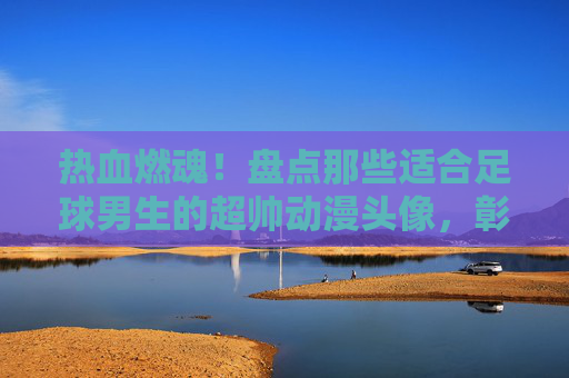 热血燃魂！盘点那些适合足球男生的超帅动漫头像，彰显你的绿茵风采