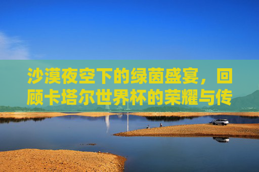 沙漠夜空下的绿茵盛宴，回顾卡塔尔世界杯的荣耀与传奇