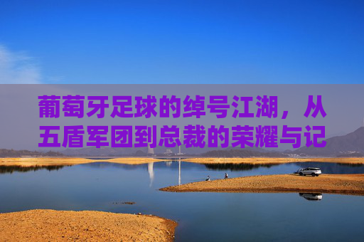 葡萄牙足球的绰号江湖,从五盾军团到总裁的荣耀与记忆