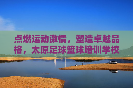 点燃运动激情，塑造卓越品格，太原足球篮球培训学校全方位解析