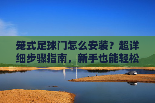 笼式足球门怎么安装？超详细步骤指南，新手也能轻松搞定