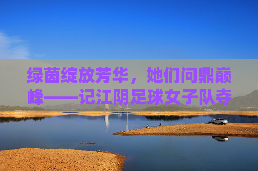 绿茵绽放芳华，她们问鼎巅峰——记江阴足球女子队夺冠时刻
