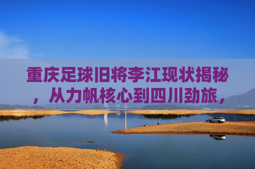 重庆足球旧将李江现状揭秘，从力帆核心到四川劲旅，他目前效力于哪支球队？
