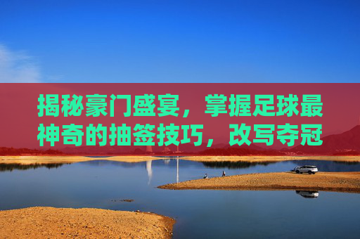 揭秘豪门盛宴，掌握足球最神奇的抽签技巧，改写夺冠剧本