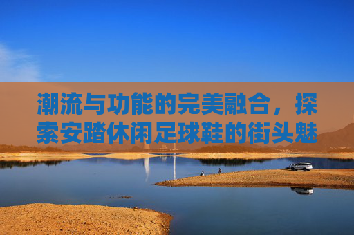 潮流与功能的完美融合，探索安踏休闲足球鞋的街头魅力