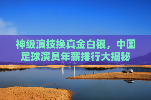 神级演技换真金白银，中国足球演员年薪排行大揭秘