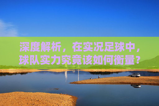深度解析，在实况足球中，球队实力究竟该如何衡量？