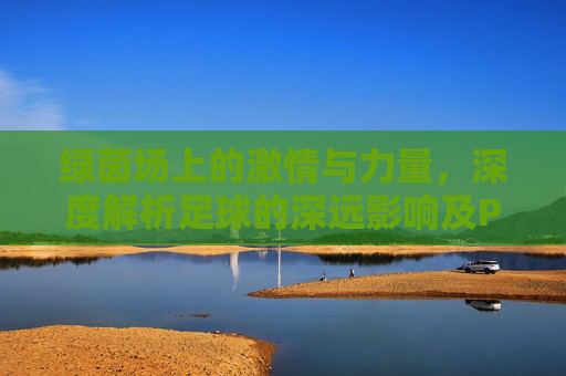 绿茵场上的激情与力量，深度解析足球的深远影响及PPT免费资源获取指南