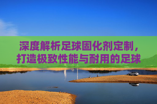 深度解析足球固化剂定制，打造极致性能与耐用的足球装备