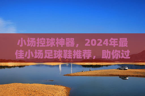 小场控球神器，2024年最佳小场足球鞋推荐，助你过人如麻！