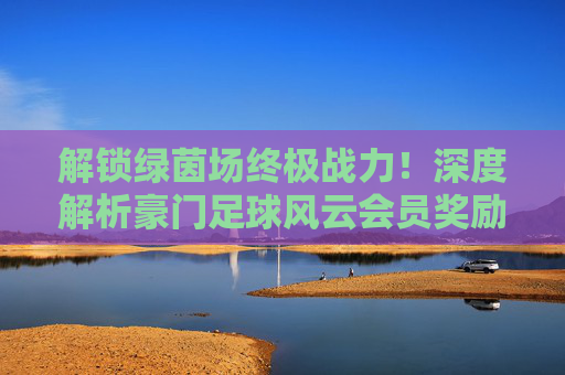 解锁绿茵场终极战力！深度解析豪门足球风云会员奖励与福利攻略